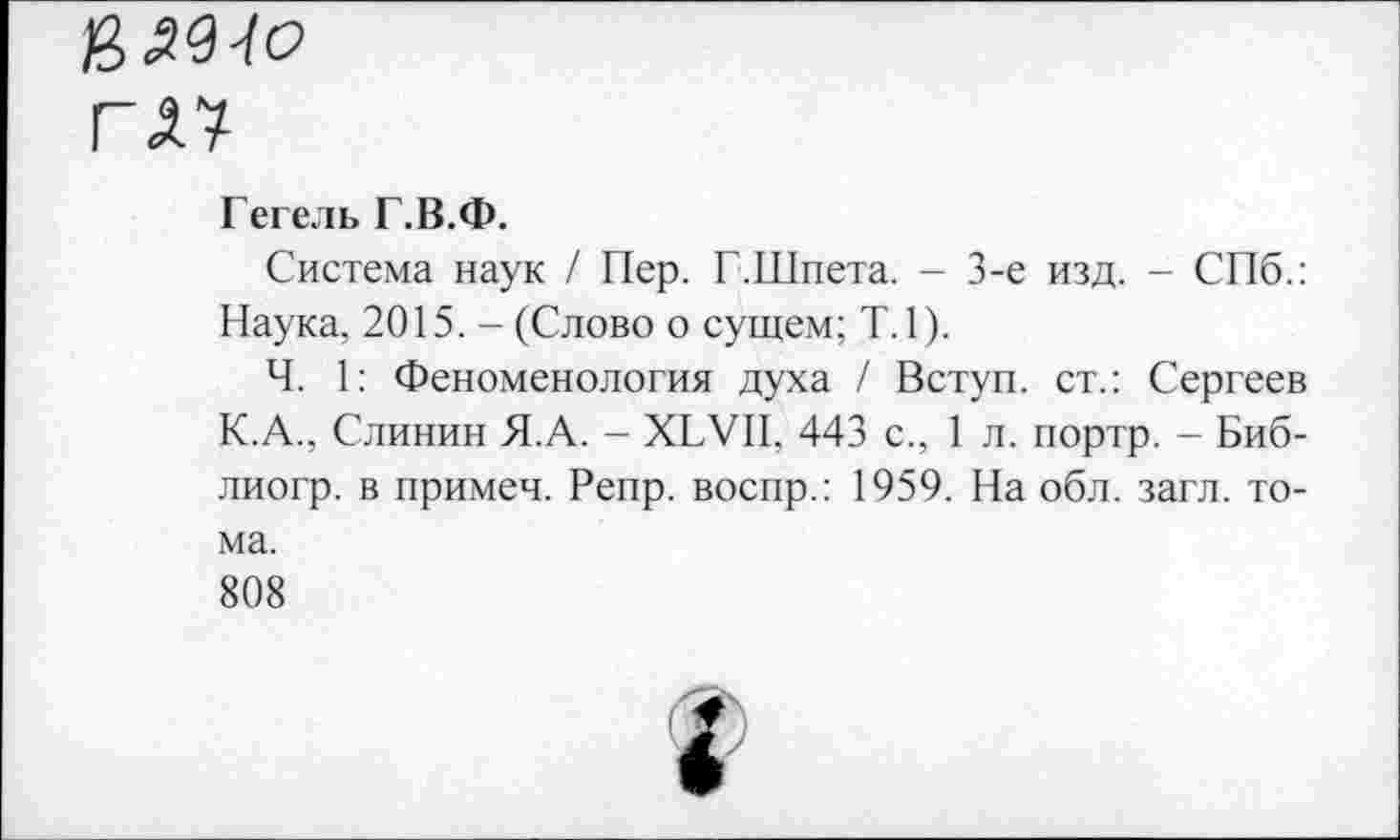 ﻿ГА7
Гегель Г.В.Ф.
Система наук / Пер. Г.Шпета. - 3-е изд. - СПб.: Наука, 2015. - (Слово о сущем; Т.1).
Ч. 1: Феноменология духа / Вступ. ст.: Сергеев К.А., Слинин Я.А. - ХБУП, 443 с., 1 л. портр. - Биб-лиогр. в примеч. Репр. воспр.: 1959. На обл. загл. тома.
808